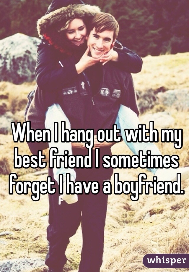 When I hang out with my best friend I sometimes forget I have a boyfriend. 