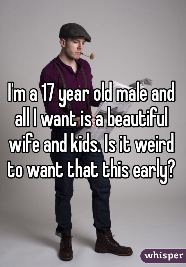 I'm a 17 year old male and all I want is a beautiful wife and kids. Is it weird to want that this early?