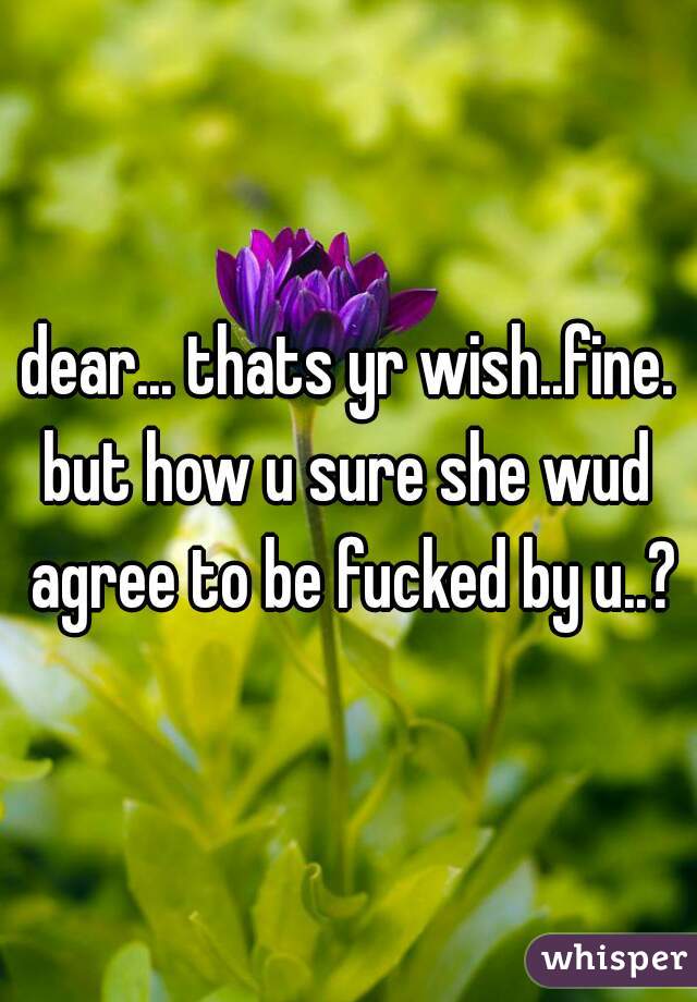 dear... thats yr wish..fine.
but how u sure she wud agree to be fucked by u..?