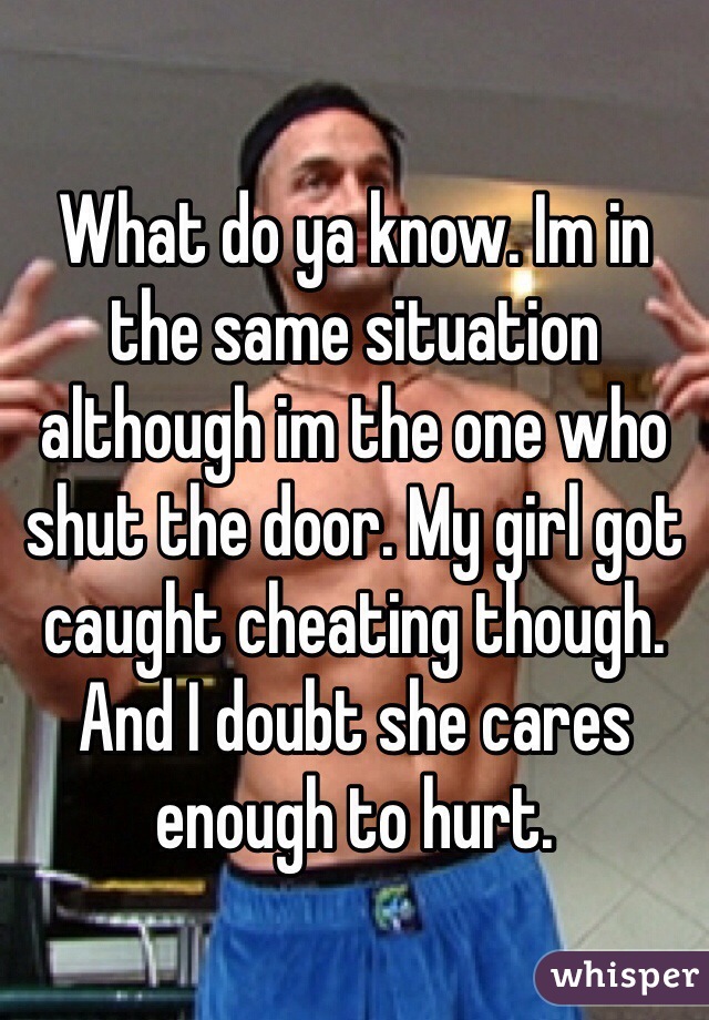 What do ya know. Im in the same situation although im the one who shut the door. My girl got caught cheating though. And I doubt she cares enough to hurt.