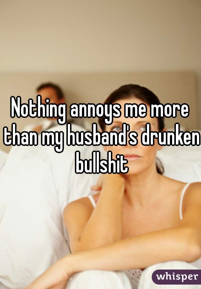 Nothing annoys me more than my husband's drunken bullshit