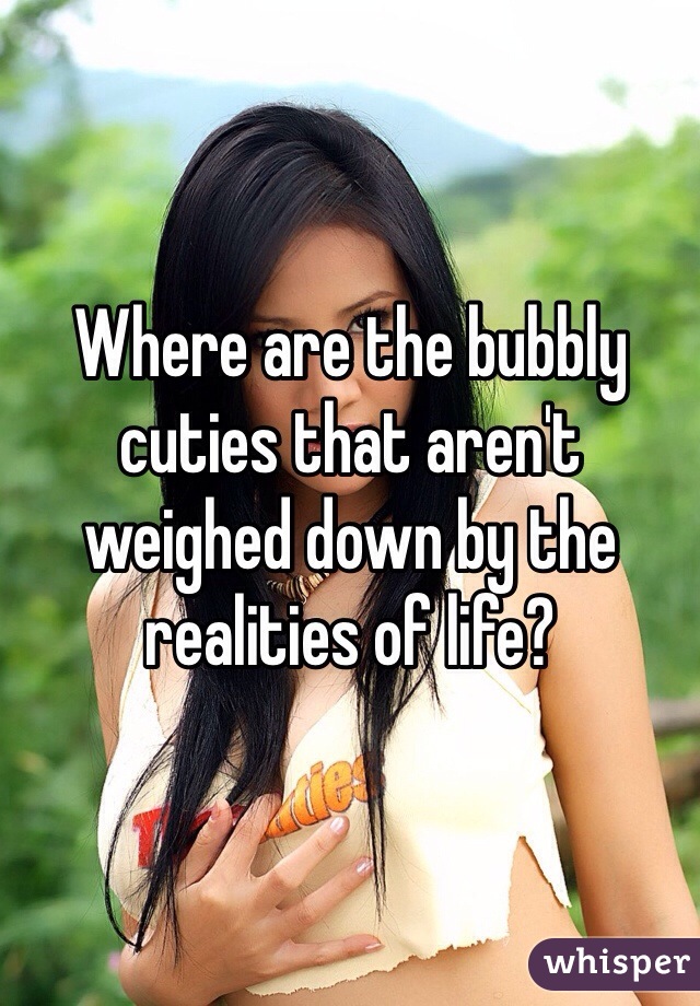 Where are the bubbly cuties that aren't weighed down by the realities of life?
