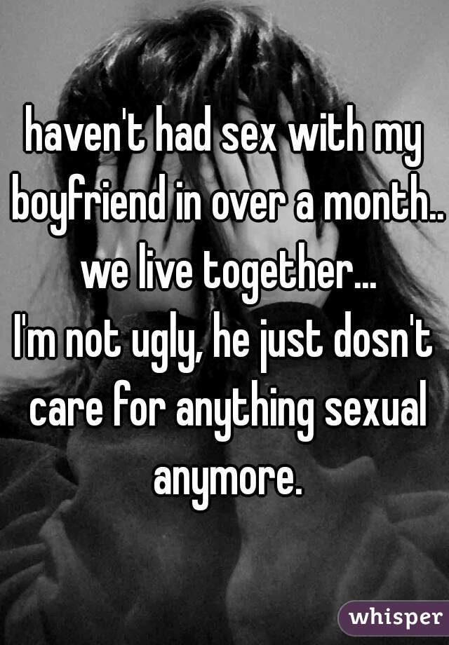 haven't had sex with my boyfriend in over a month.. we live together...
I'm not ugly, he just dosn't care for anything sexual anymore.