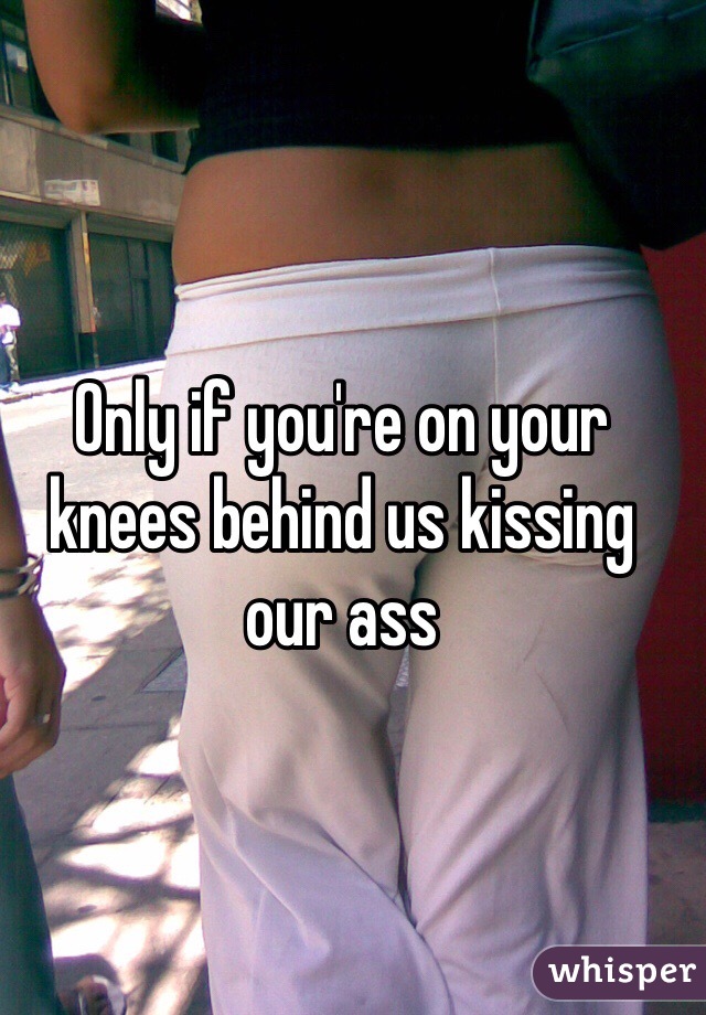 Only if you're on your knees behind us kissing our ass