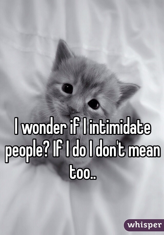 I wonder if I intimidate people? If I do I don't mean too..