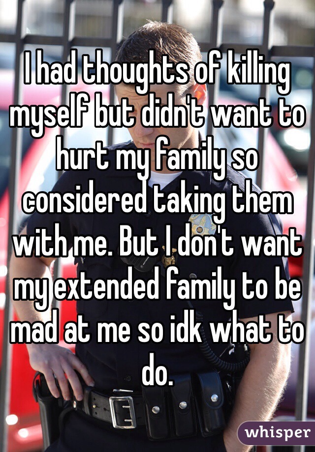 I had thoughts of killing myself but didn't want to hurt my family so considered taking them with me. But I don't want my extended family to be mad at me so idk what to do.
