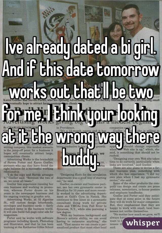 Ive already dated a bi girl. And if this date tomorrow works out that'll be two for me. I think your looking at it the wrong way there buddy.