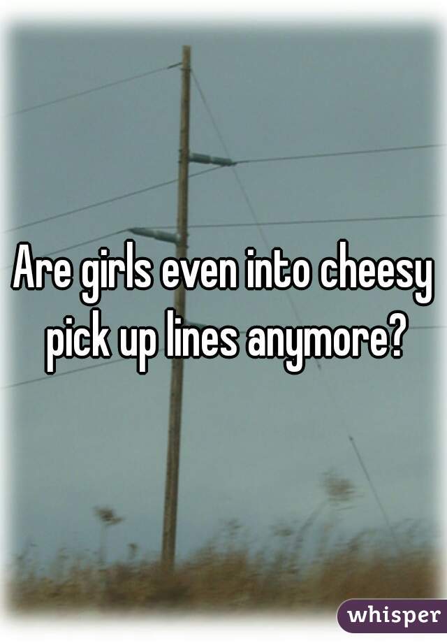 Are girls even into cheesy pick up lines anymore?