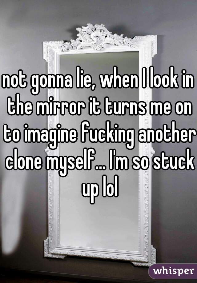 not gonna lie, when I look in the mirror it turns me on to imagine fucking another clone myself... I'm so stuck up lol