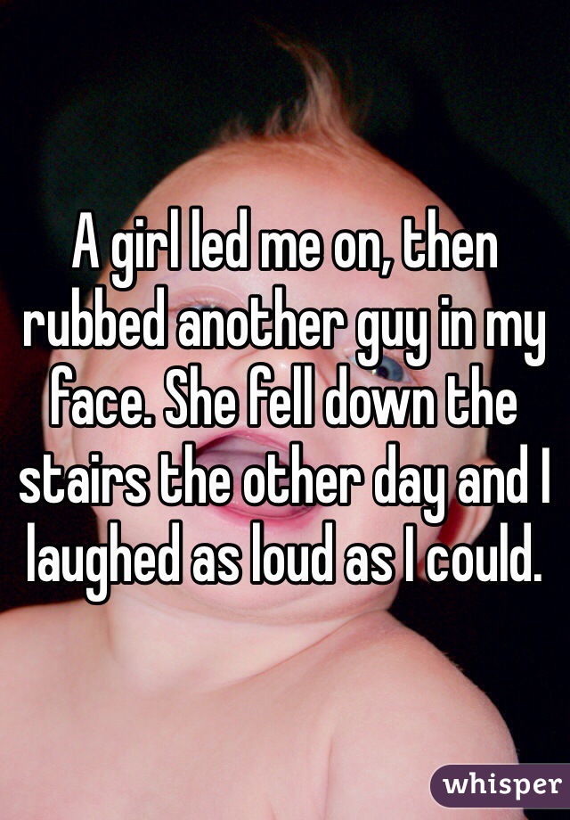 A girl led me on, then rubbed another guy in my face. She fell down the stairs the other day and I laughed as loud as I could. 