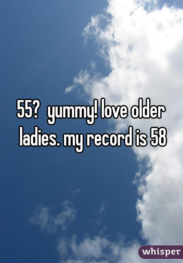 55?  yummy! love older ladies. my record is 58