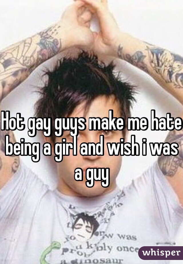 Hot gay guys make me hate being a girl and wish i was a guy