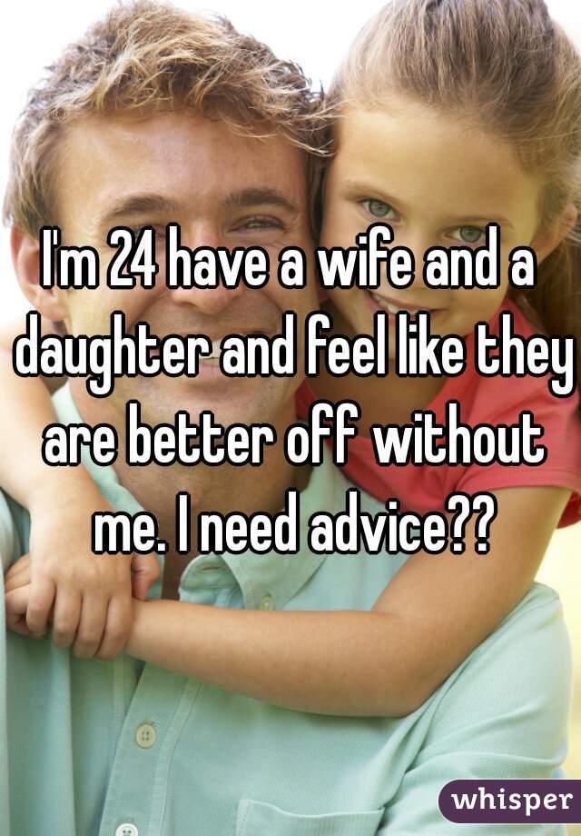 I'm 24 have a wife and a daughter and feel like they are better off without me. I need advice??