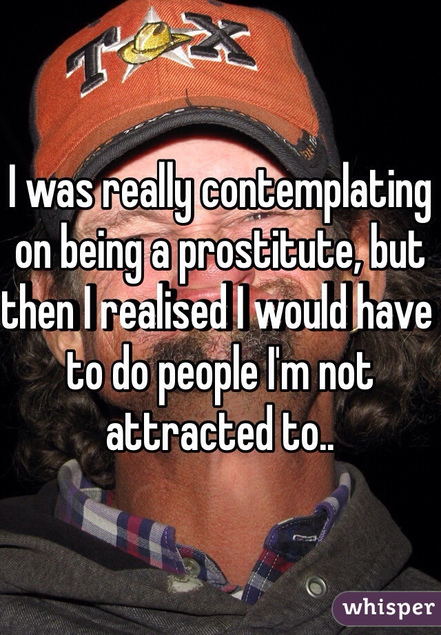 I was really contemplating on being a prostitute, but then I realised I would have to do people I'm not attracted to..