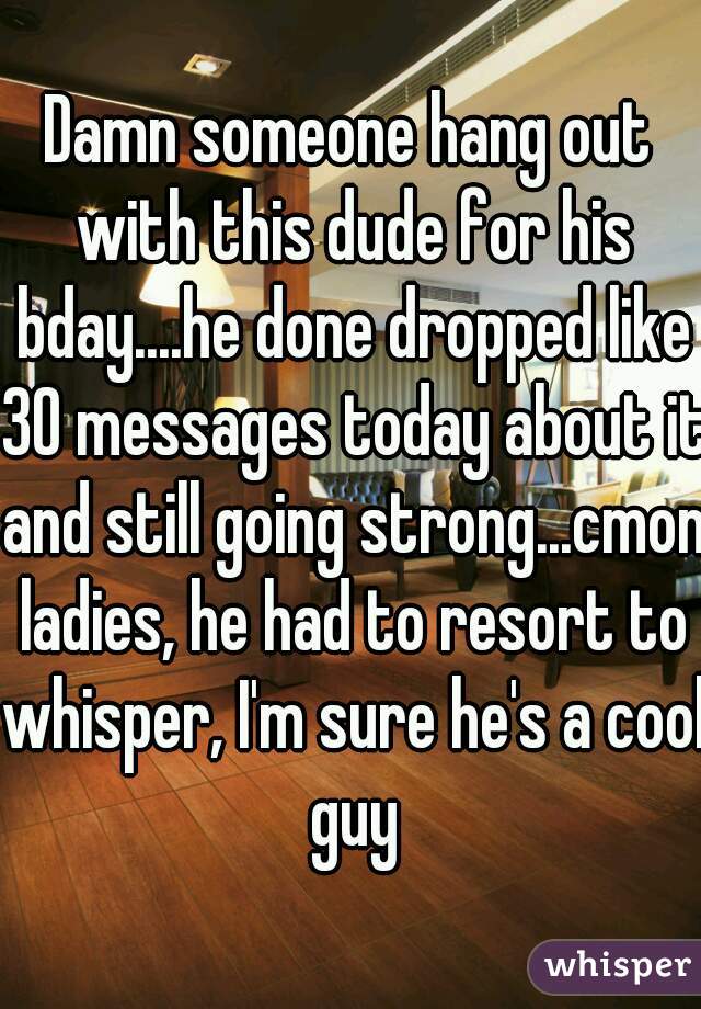 Damn someone hang out with this dude for his bday....he done dropped like 30 messages today about it and still going strong...cmon ladies, he had to resort to whisper, I'm sure he's a cool guy