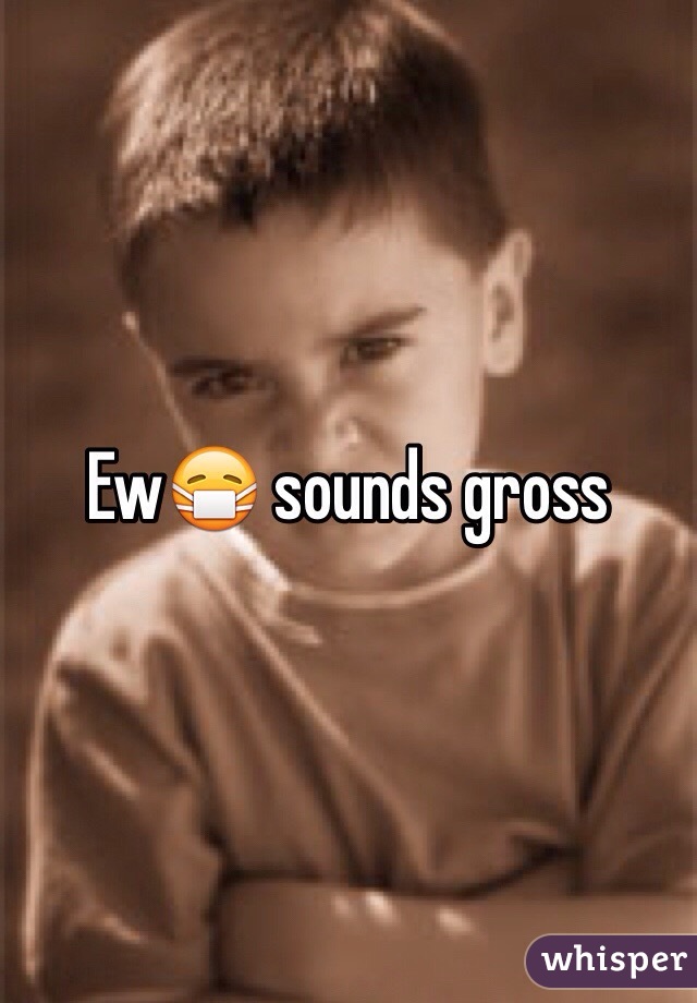 Ew😷 sounds gross