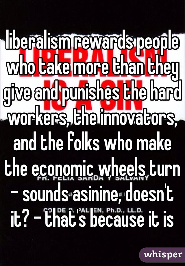 liberalism rewards people who take more than they give and punishes the hard workers, the innovators, and the folks who make the economic wheels turn - sounds asinine, doesn't it? - that's because it is