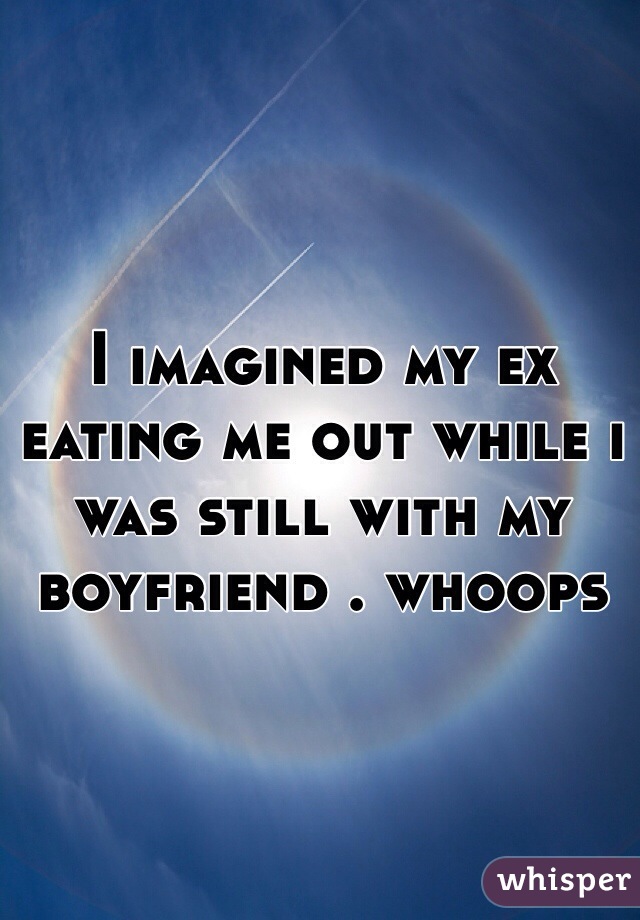 I imagined my ex eating me out while i was still with my boyfriend . whoops
