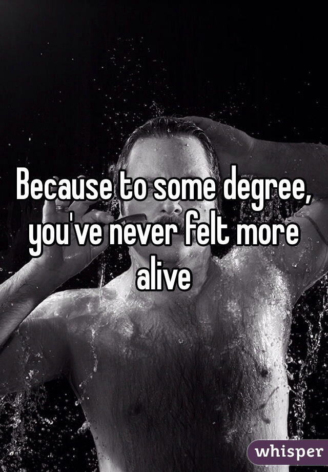 Because to some degree, you've never felt more alive