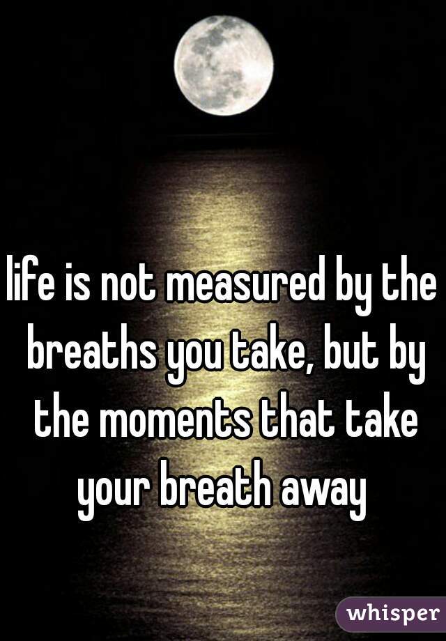 life is not measured by the breaths you take, but by the moments that take your breath away 