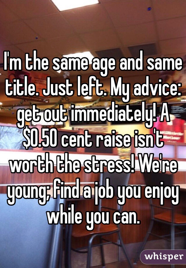 I'm the same age and same title. Just left. My advice: get out immediately! A $0.50 cent raise isn't worth the stress! We're young; find a job you enjoy while you can. 