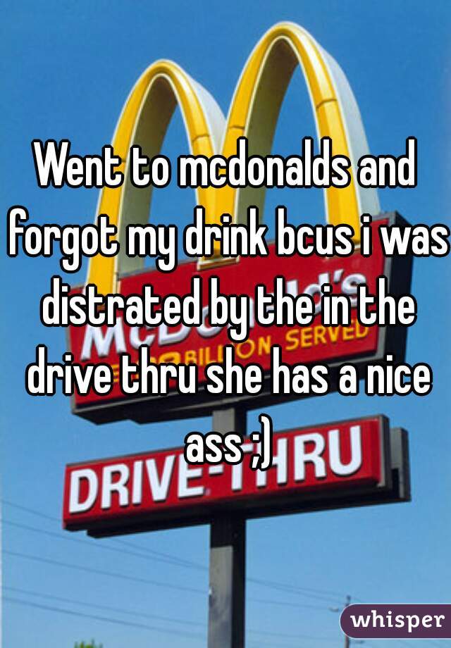 Went to mcdonalds and forgot my drink bcus i was distrated by the in the drive thru she has a nice ass ;)