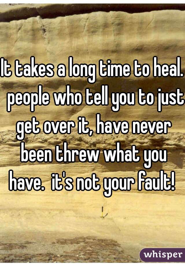 It takes a long time to heal.  people who tell you to just get over it, have never been threw what you have.  it's not your fault! 