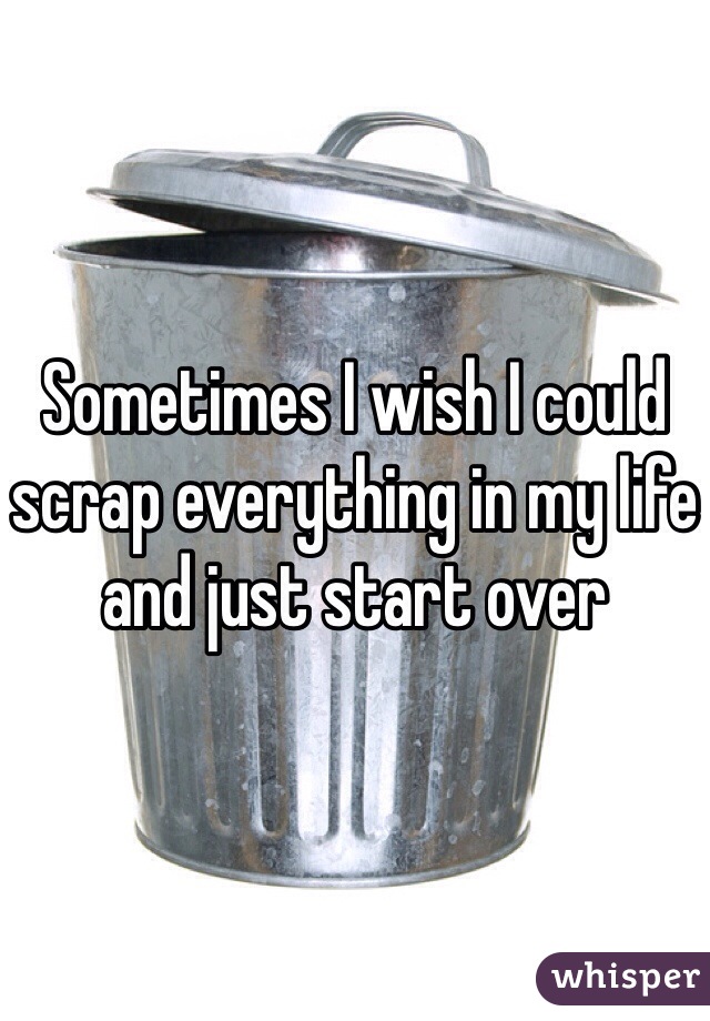Sometimes I wish I could scrap everything in my life and just start over