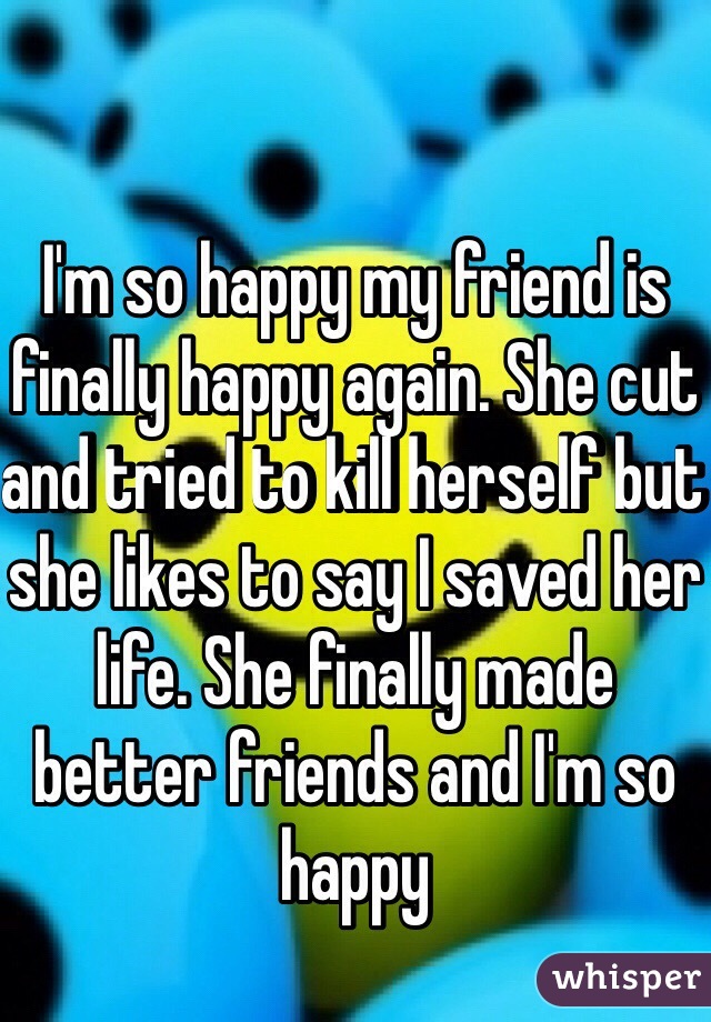 I'm so happy my friend is finally happy again. She cut and tried to kill herself but she likes to say I saved her life. She finally made better friends and I'm so happy