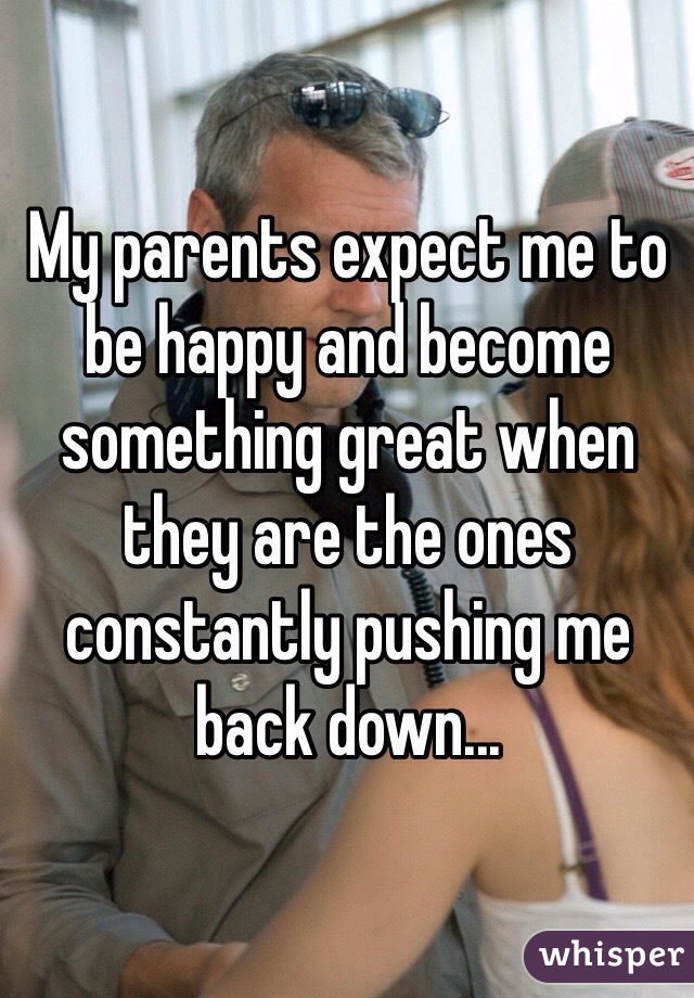 My parents expect me to be happy and become something great when they are the ones constantly pushing me back down...