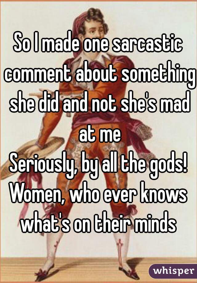 So I made one sarcastic comment about something she did and not she's mad at me
Seriously, by all the gods!
Women, who ever knows what's on their minds 