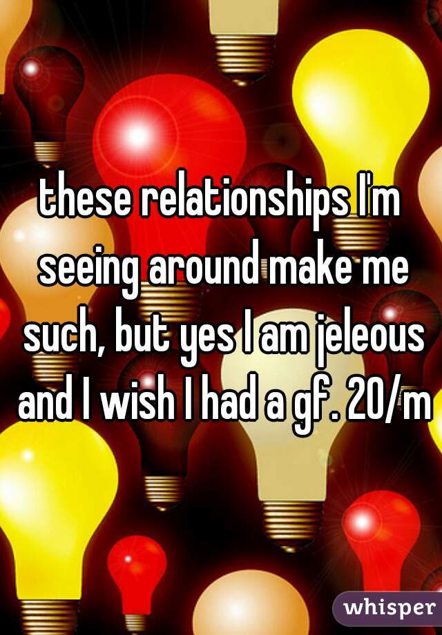these relationships I'm seeing around make me such, but yes I am jeleous and I wish I had a gf. 20/m
