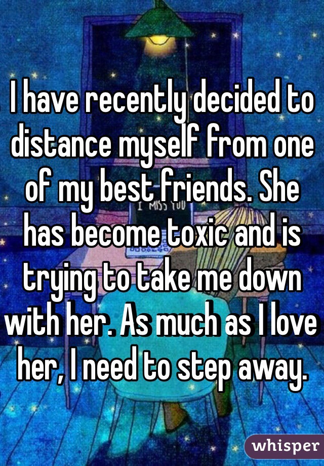 I have recently decided to distance myself from one of my best friends. She has become toxic and is trying to take me down with her. As much as I love her, I need to step away.