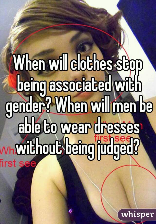 When will clothes stop being associated with gender? When will men be able to wear dresses without being judged? 