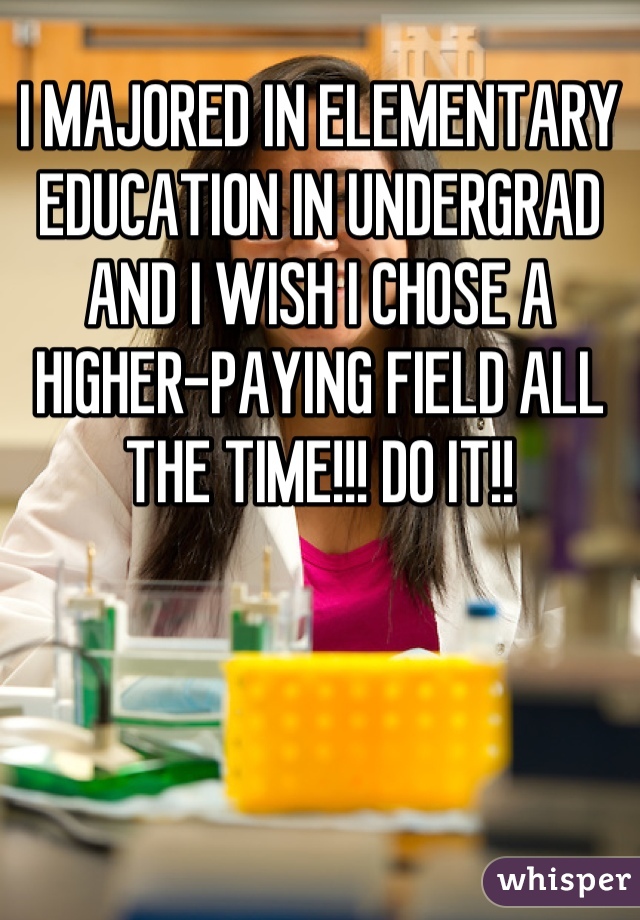 I MAJORED IN ELEMENTARY EDUCATION IN UNDERGRAD AND I WISH I CHOSE A HIGHER-PAYING FIELD ALL THE TIME!!! DO IT!!