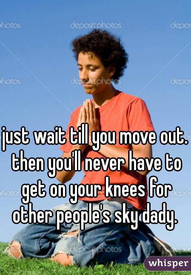 just wait till you move out. then you'll never have to get on your knees for other people's sky dady. 