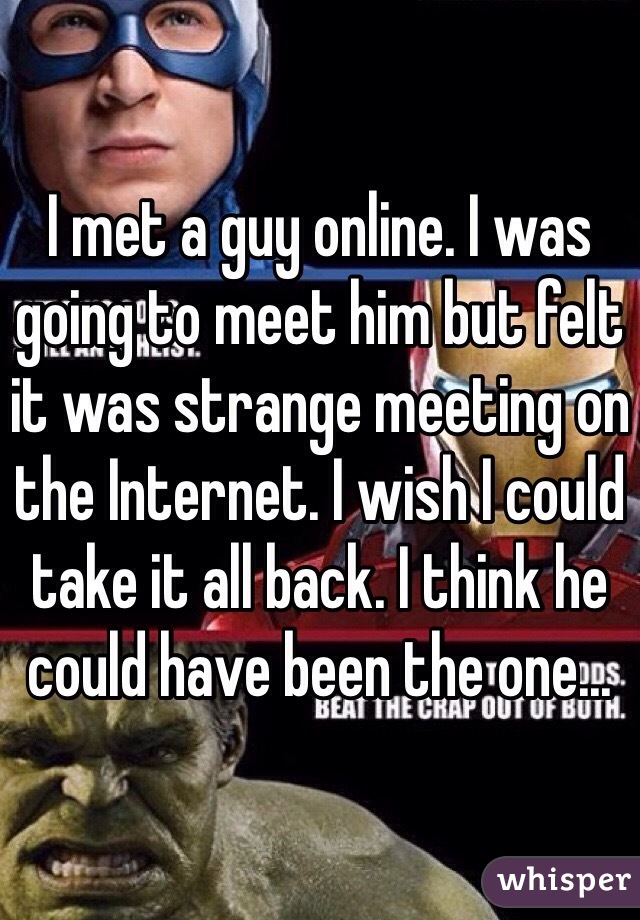 I met a guy online. I was going to meet him but felt it was strange meeting on the Internet. I wish I could take it all back. I think he could have been the one...