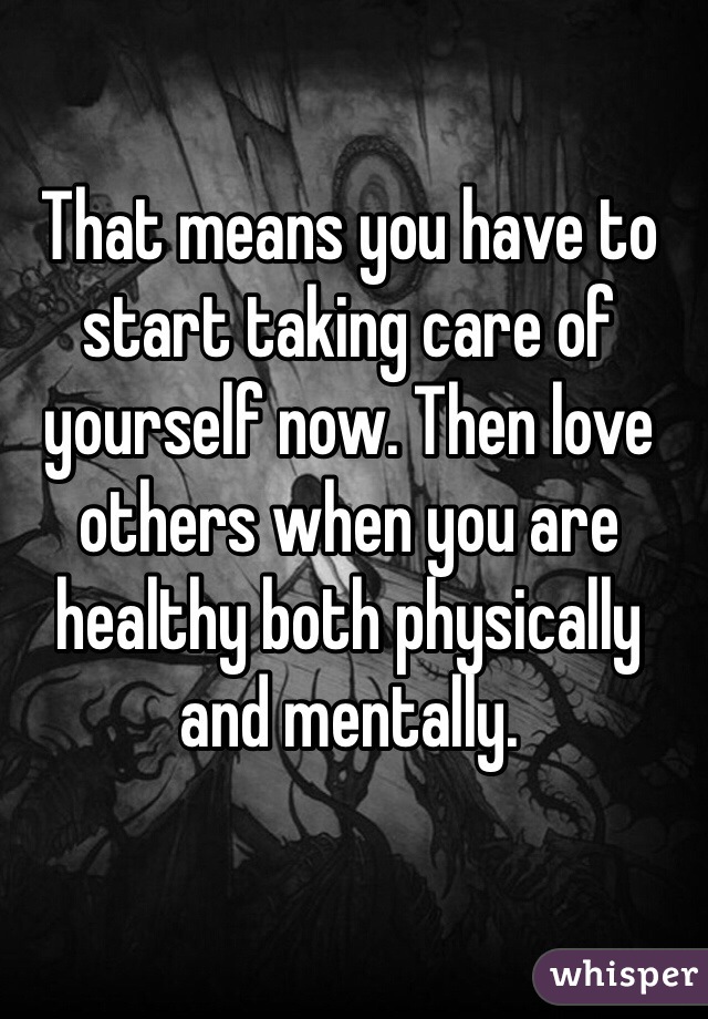 That means you have to start taking care of yourself now. Then love others when you are healthy both physically and mentally.
