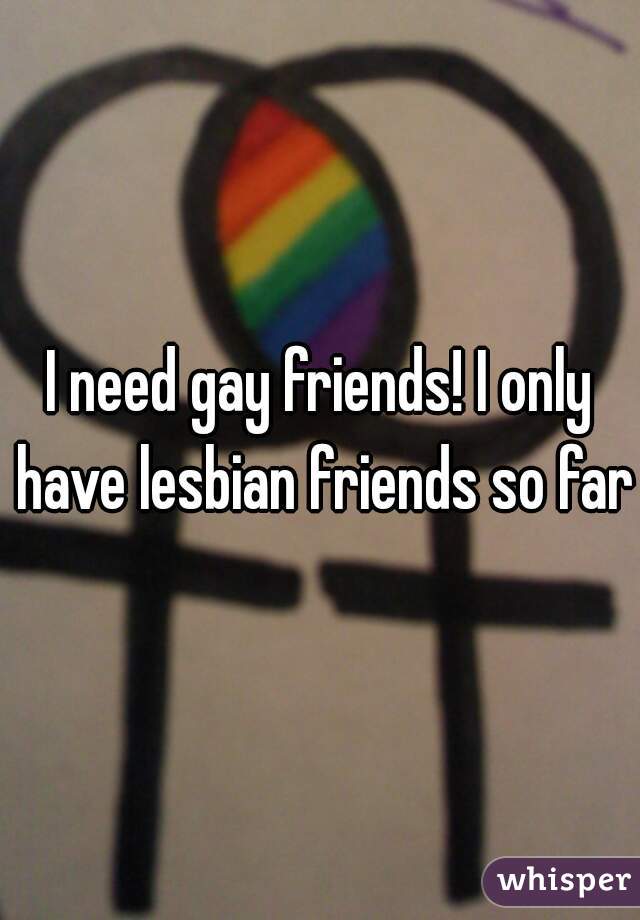I need gay friends! I only have lesbian friends so far