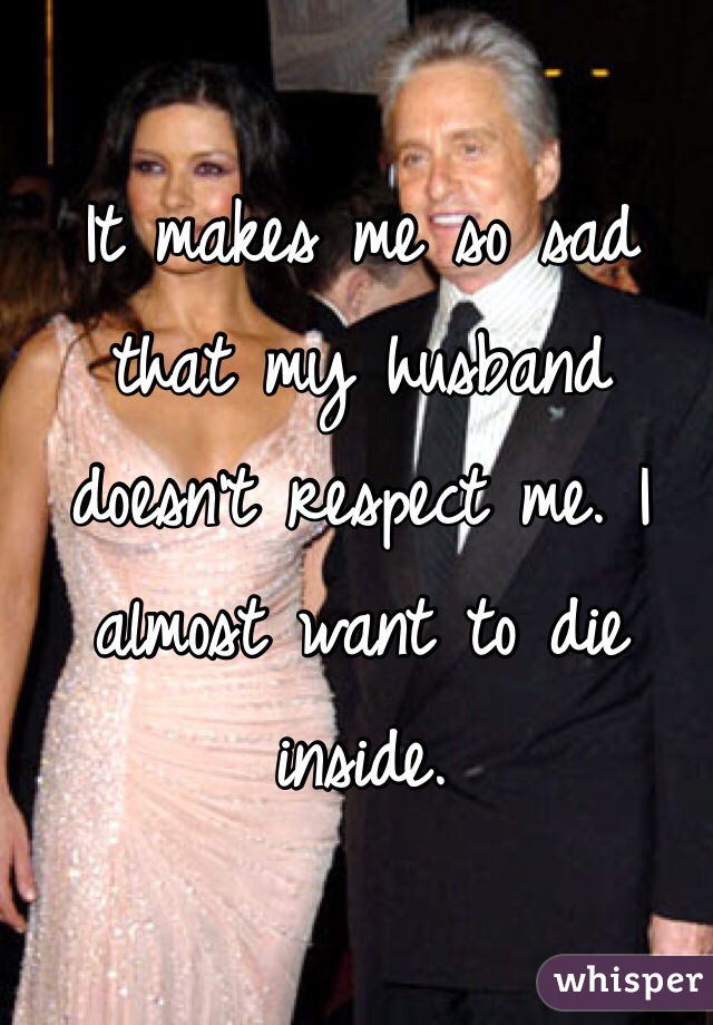 It makes me so sad that my husband doesn't respect me. I almost want to die inside. 