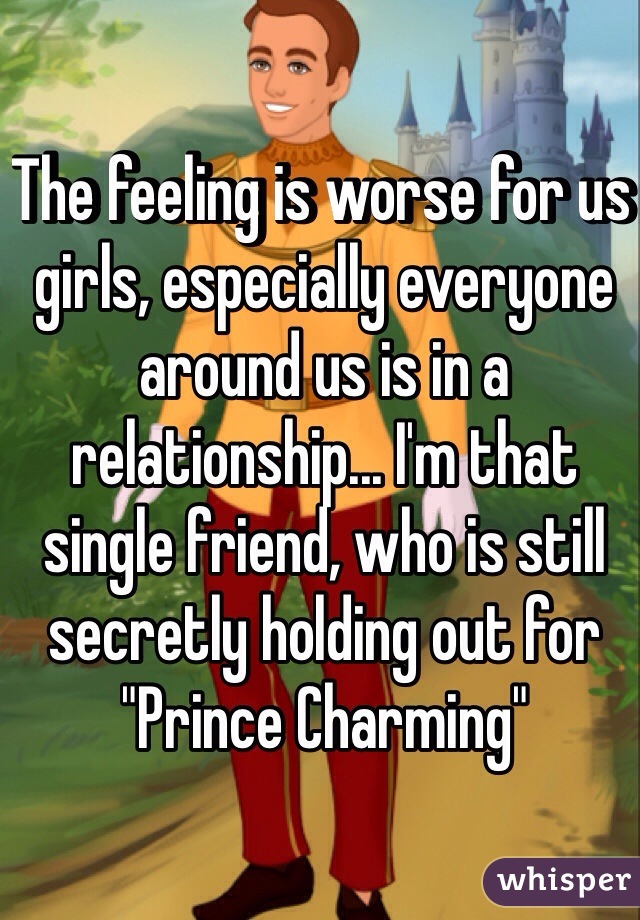 The feeling is worse for us girls, especially everyone around us is in a relationship... I'm that single friend, who is still secretly holding out for "Prince Charming"