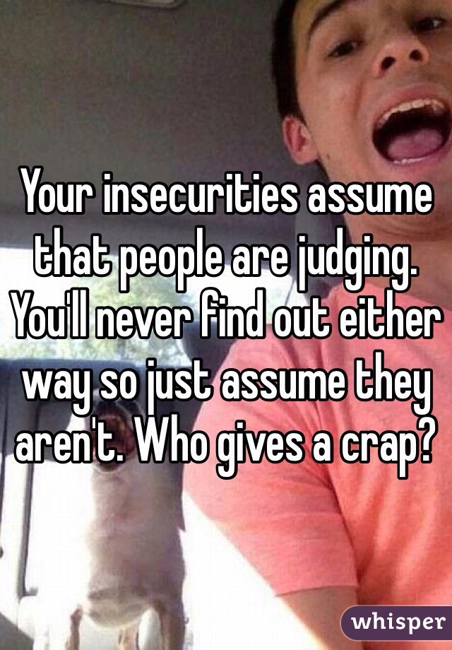 Your insecurities assume that people are judging. You'll never find out either way so just assume they aren't. Who gives a crap?