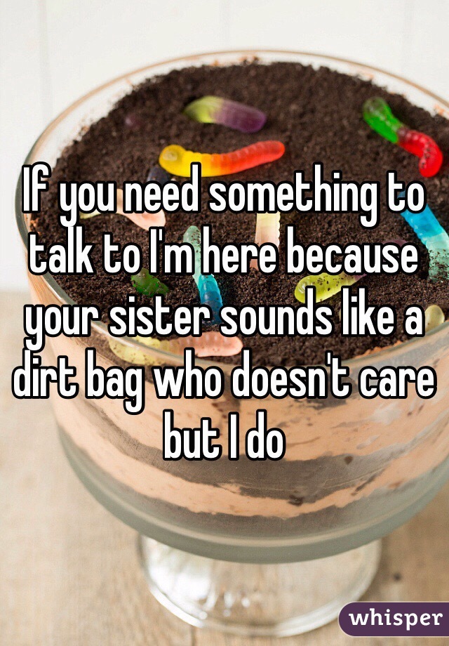 If you need something to talk to I'm here because your sister sounds like a dirt bag who doesn't care but I do 