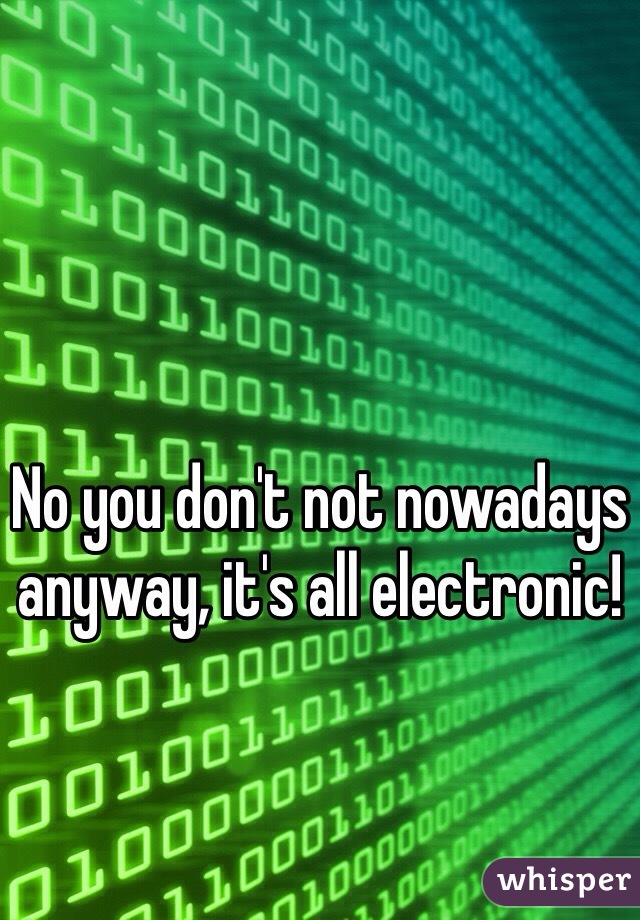 No you don't not nowadays anyway, it's all electronic!