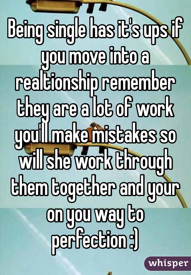 Being single has it's ups if you move into a realtionship remember they are a lot of work you'll make mistakes so will she work through them together and your on you way to perfection :)