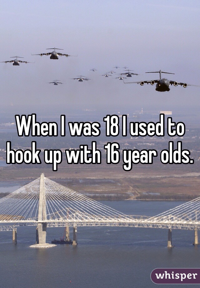 When I was 18 I used to hook up with 16 year olds. 