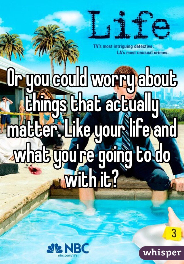 Or you could worry about things that actually matter. Like your life and what you're going to do with it?
