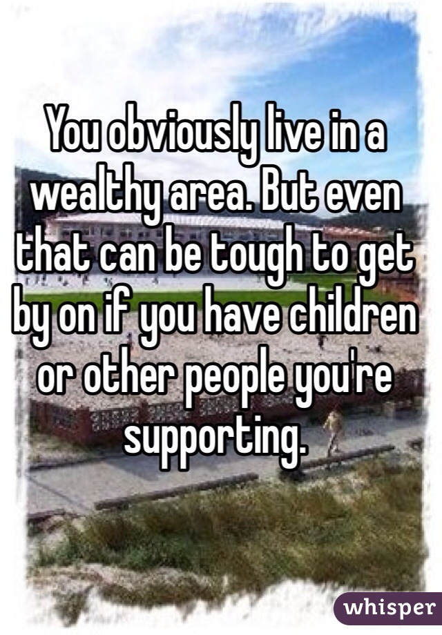 You obviously live in a wealthy area. But even that can be tough to get by on if you have children or other people you're supporting. 