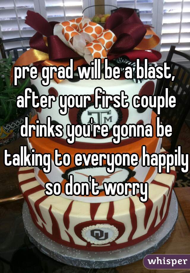 pre grad will be a blast, after your first couple drinks you're gonna be talking to everyone happily so don't worry