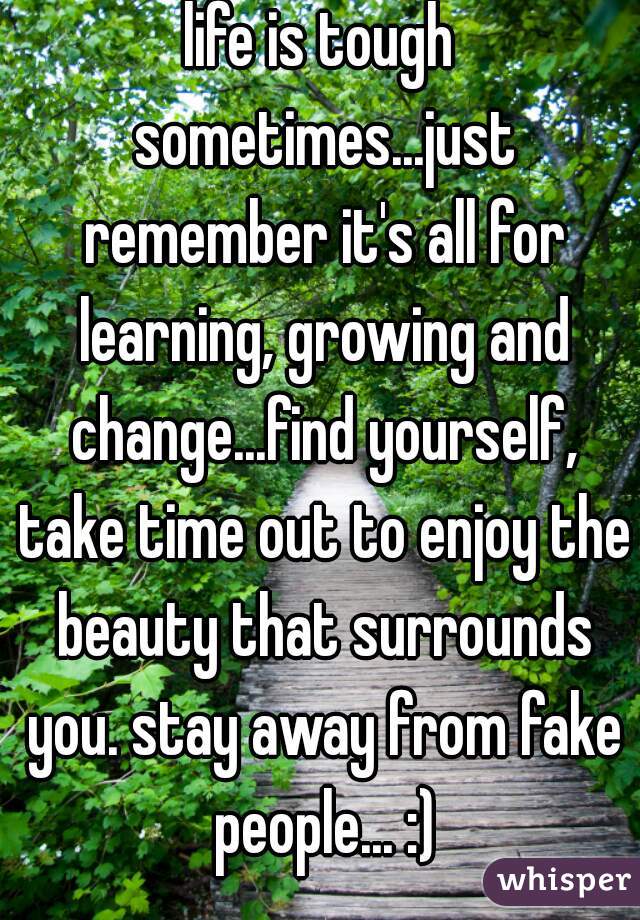 life is tough sometimes...just remember it's all for learning, growing and change...find yourself, take time out to enjoy the beauty that surrounds you. stay away from fake people... :)